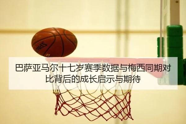 巴萨亚马尔十七岁赛季数据与梅西同期对比背后的成长启示与期待