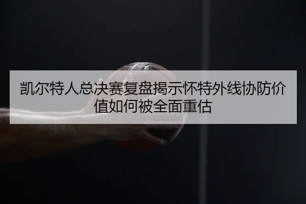 凯尔特人总决赛复盘揭示怀特外线协防价值如何被全面重估