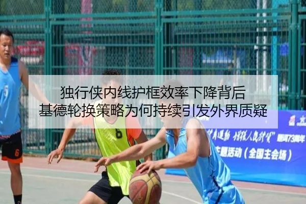 独行侠内线护框效率下降背后 基德轮换策略为何持续引发外界质疑